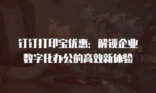 钉钉打印宝优惠：解锁企业数字化办公的高效新体验