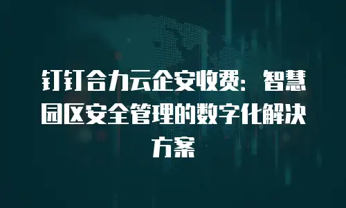 钉钉合力云企安收费：智慧园区安全管理的数字化解决方案