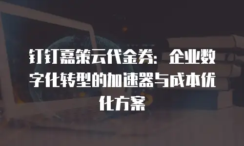 钉钉嘉策云代金券：企业数字化转型的加速器与成本优化方案