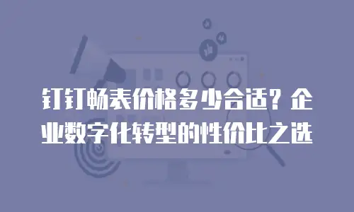 钉钉畅表价格多少合适？企业数字化转型的性价比之选