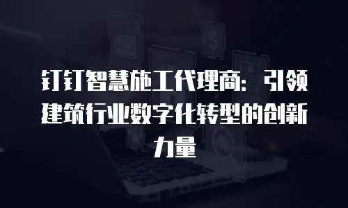 钉钉智慧施工代理商：引领建筑行业数字化转型的创新力量