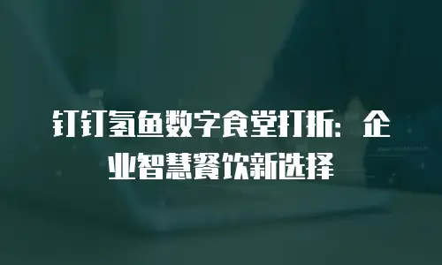 钉钉氢鱼数字食堂打折：企业智慧餐饮新选择