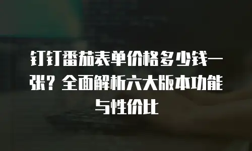 钉钉番茄表单价格多少钱一张？全面解析六大版本功能与性价比