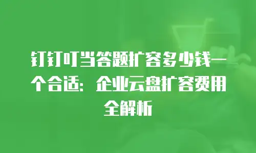 钉钉叮当答题扩容多少钱一个合适：企业云盘扩容费用全解析