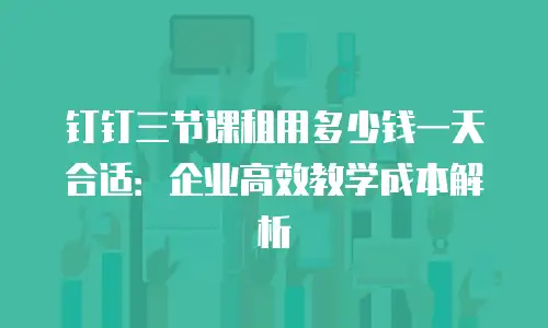 钉钉三节课租用多少钱一天合适：企业高效教学成本解析