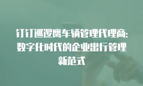 钉钉巡逻鹰车辆管理代理商：数字化时代的企业出行管理新范式