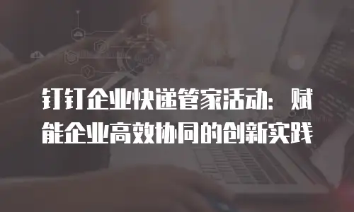 钉钉企业快递管家活动：赋能企业高效协同的创新实践