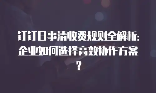钉钉日事清收费规则全解析：企业如何选择高效协作方案？