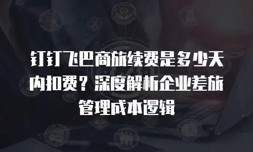 钉钉飞巴商旅续费是多少天内扣费？深度解析企业差旅管理成本逻辑