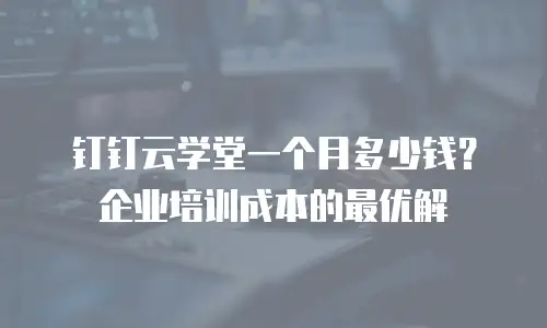 钉钉云学堂一个月多少钱？企业培训成本的最优解