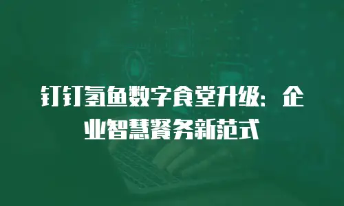 钉钉氢鱼数字食堂升级：企业智慧餐务新范式