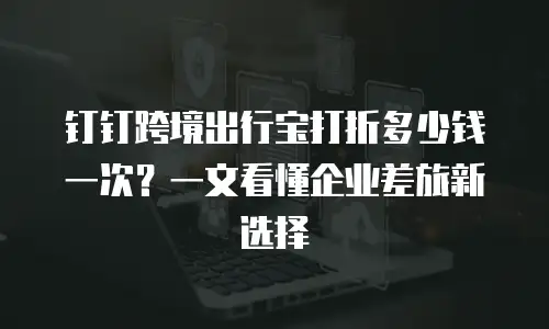 钉钉跨境出行宝打折多少钱一次？一文看懂企业差旅新选择