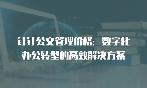 钉钉公文管理价格：数字化办公转型的高效解决方案