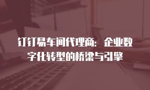 钉钉易车间代理商：企业数字化转型的桥梁与引擎