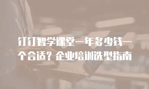 钉钉智学课堂一年多少钱一个合适？企业培训选型指南