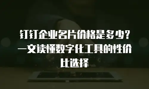 钉钉企业名片价格是多少？一文读懂数字化工具的性价比选择