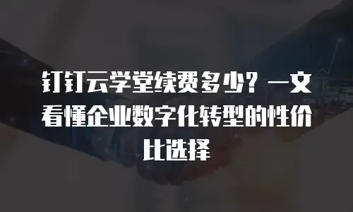 钉钉云学堂续费多少？一文看懂企业数字化转型的性价比选择