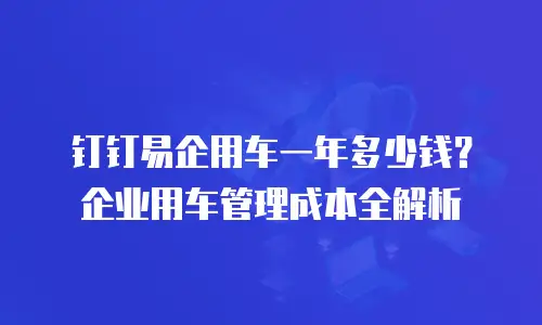 钉钉易企用车一年多少钱？企业用车管理成本全解析