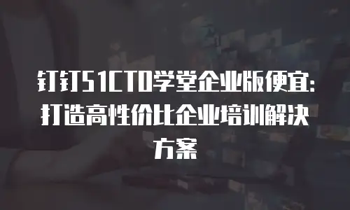 钉钉51CTO学堂企业版便宜：打造高性价比企业培训解决方案