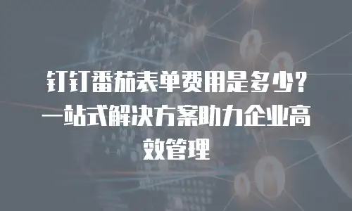 钉钉番茄表单费用是多少？一站式解决方案助力企业高效管理
