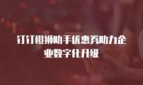 钉钉橙狮助手优惠券助力企业数字化升级