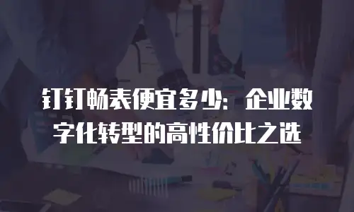 钉钉畅表便宜多少：企业数字化转型的高性价比之选