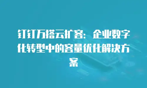 钉钉万搭云扩容：企业数字化转型中的容量优化解决方案