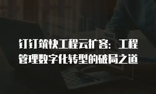 钉钉筑快工程云扩容：工程管理数字化转型的破局之道