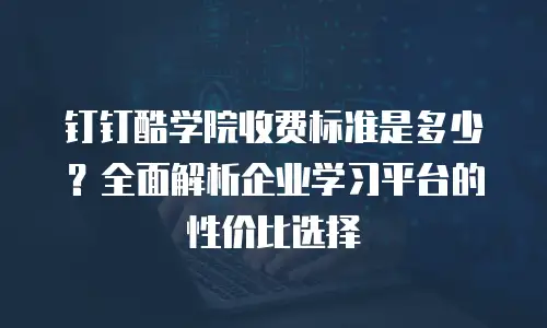 钉钉酷学院收费标准是多少？全面解析企业学习平台的性价比选择