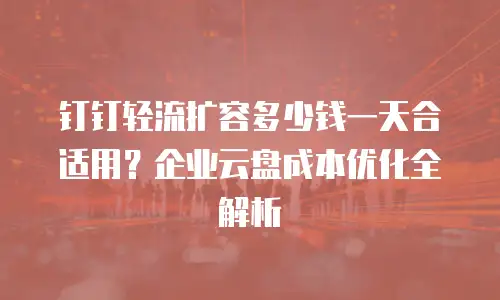 钉钉轻流扩容多少钱一天合适用？企业云盘成本优化全解析
