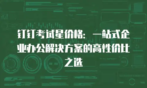 钉钉考试星价格：一站式企业办公解决方案的高性价比之选