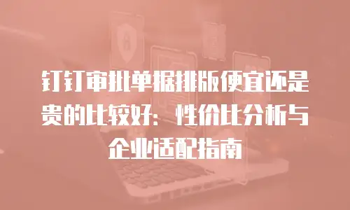 钉钉审批单据排版便宜还是贵的比较好：性价比分析与企业适配指南