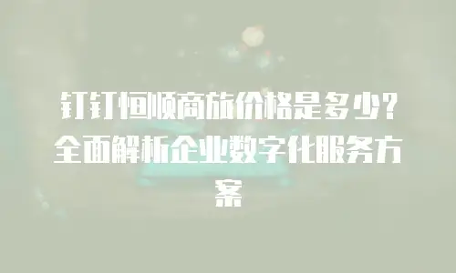 钉钉恒顺商旅价格是多少？全面解析企业数字化服务方案