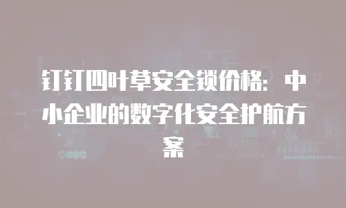 钉钉四叶草安全锁价格：中小企业的数字化安全护航方案