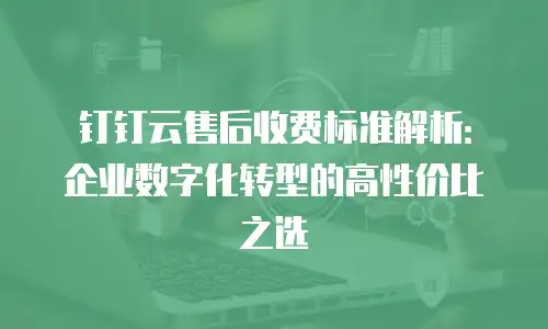 钉钉云售后收费标准解析：企业数字化转型的高性价比之选