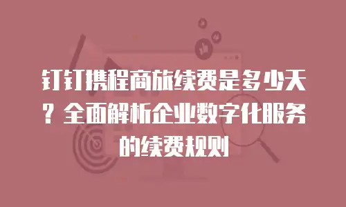 钉钉携程商旅续费是多少天？全面解析企业数字化服务的续费规则