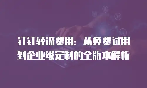 钉钉轻流费用：从免费试用到企业级定制的全版本解析