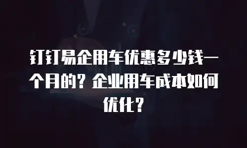 钉钉易企用车优惠多少钱一个月的？企业用车成本如何优化？
