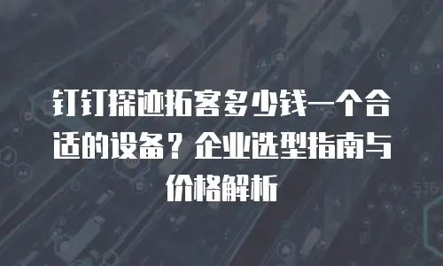 钉钉探迹拓客多少钱一个合适的设备？企业选型指南与价格解析