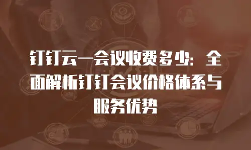 钉钉云一会议收费多少：全面解析钉钉会议价格体系与服务优势
