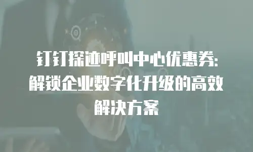 钉钉探迹呼叫中心优惠券：解锁企业数字化升级的高效解决方案