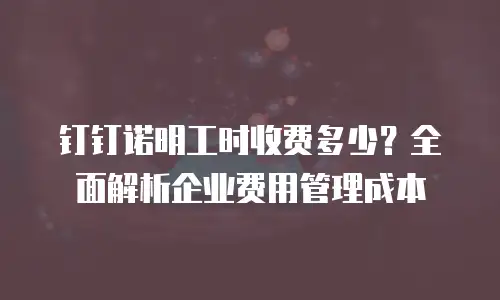 钉钉诺明工时收费多少？全面解析企业费用管理成本
