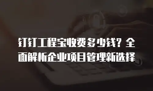 钉钉工程宝收费多少钱？全面解析企业项目管理新选择