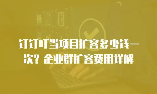 钉钉叮当项目扩容多少钱一次？企业群扩容费用详解