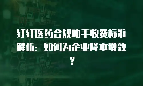 钉钉医药合规助手收费标准解析：如何为企业降本增效？