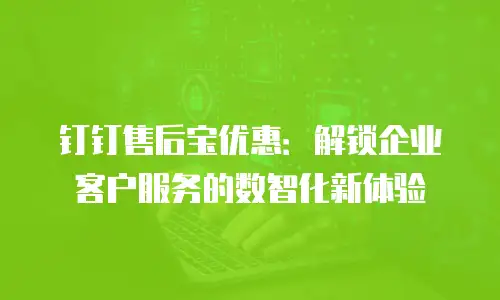 钉钉售后宝优惠：解锁企业客户服务的数智化新体验