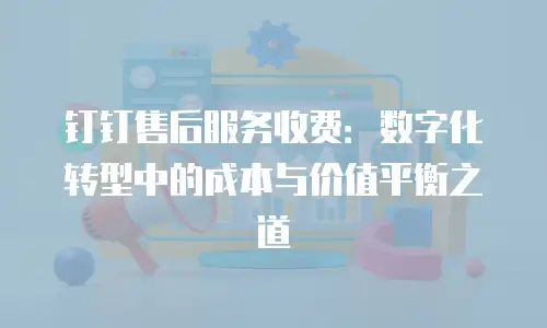 钉钉售后服务收费：数字化转型中的成本与价值平衡之道