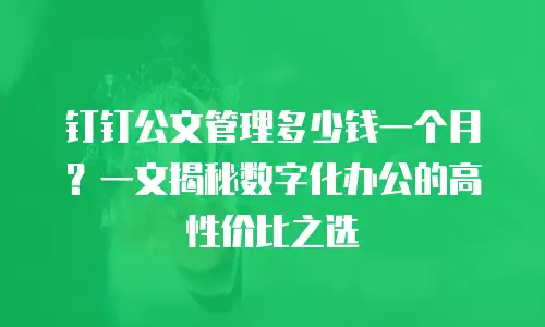 钉钉公文管理多少钱一个月？一文揭秘数字化办公的高性价比之选
