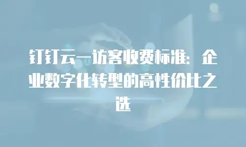 钉钉云一访客收费标准：企业数字化转型的高性价比之选