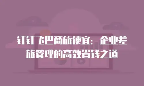 钉钉飞巴商旅便宜：企业差旅管理的高效省钱之道